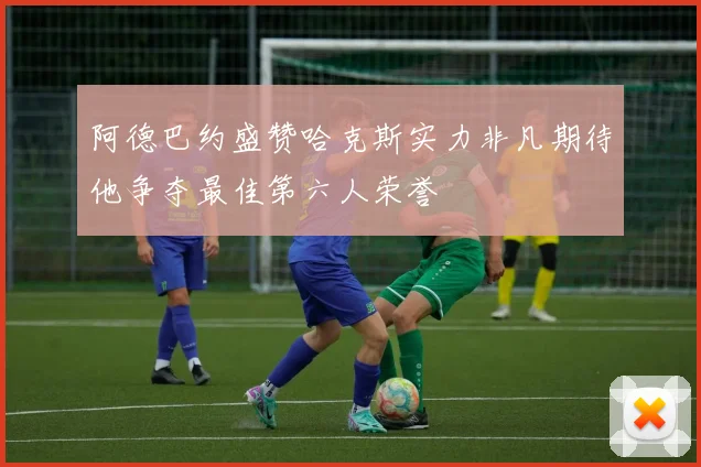 阿德巴约盛赞哈克斯实力非凡期待他争夺最佳第六人荣誉