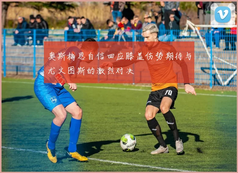 奥斯梅恩自信回应膝盖伤势期待与尤文图斯的激烈对决