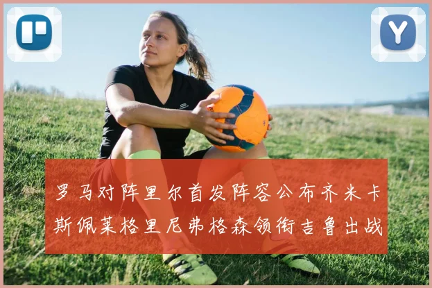 罗马对阵里尔首发阵容公布齐米卡斯佩莱格里尼弗格森领衔吉鲁出战