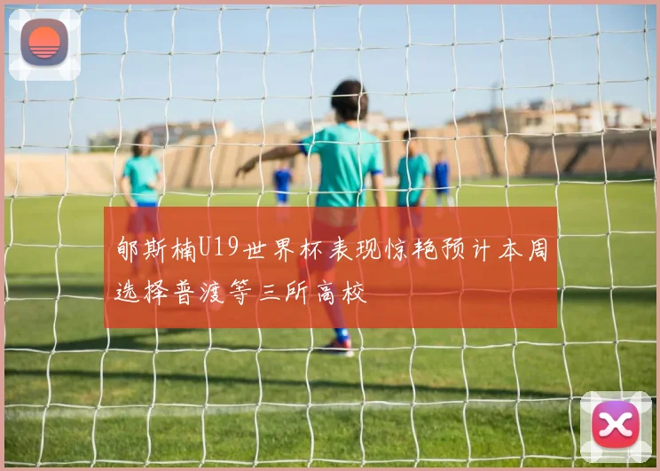郇斯楠U19世界杯表现惊艳预计本周选择普渡等三所高校