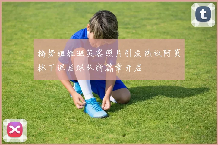 梅努姐姐晒笑容照片引发热议阿莫林下课后球队新篇章开启