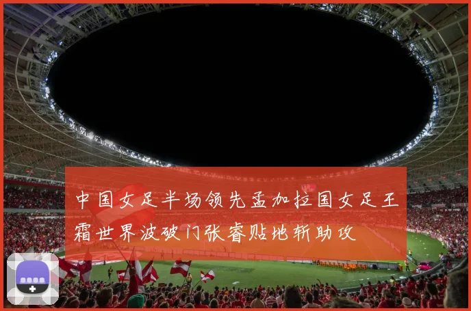 中国女足半场领先孟加拉国女足王霜世界波破门张睿贴地斩助攻