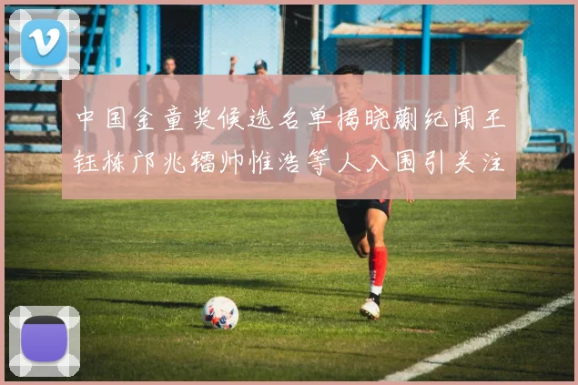 中国金童奖候选名单揭晓蒯纪闻王钰栋邝兆镭帅惟浩等人入围引关注