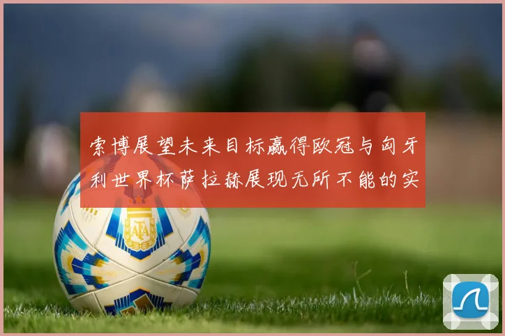 索博展望未来目标赢得欧冠与匈牙利世界杯萨拉赫展现无所不能的实力