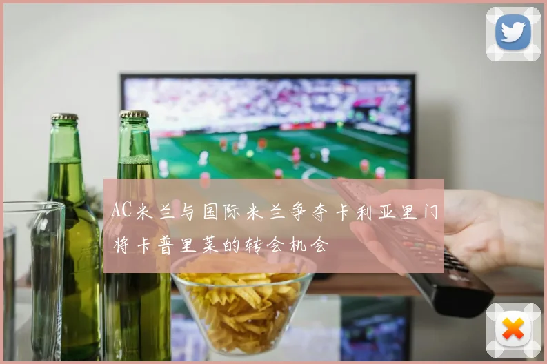 AC米兰与国际米兰争夺卡利亚里门将卡普里莱的转会机会