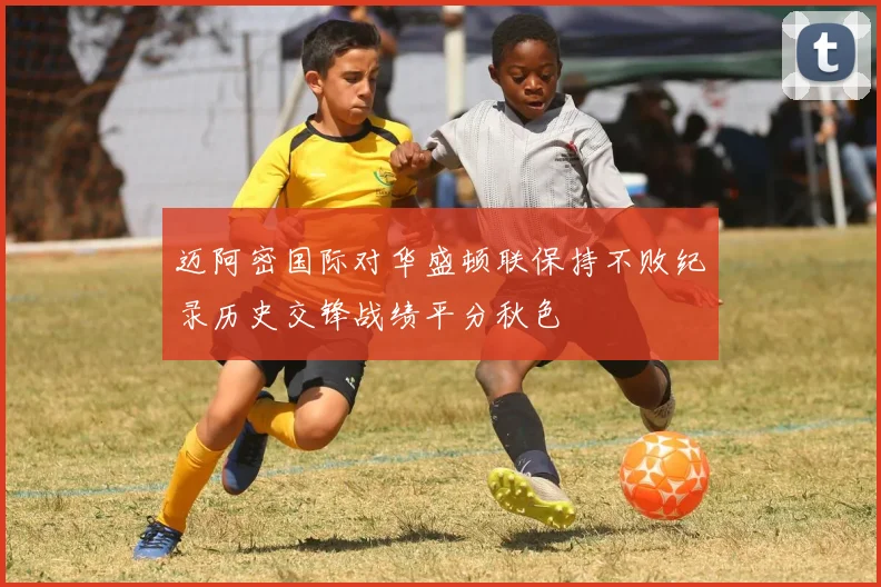 迈阿密国际对华盛顿联保持不败纪录历史交锋战绩平分秋色