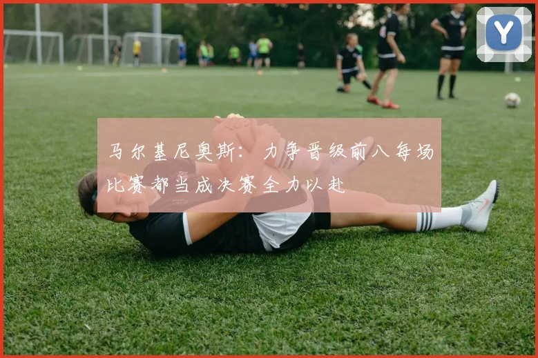 马尔基尼奥斯：力争晋级前八每场比赛都当成决赛全力以赴