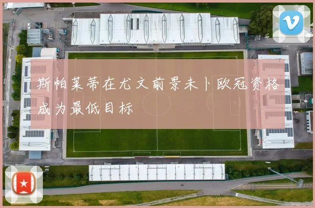 斯帕莱蒂在尤文前景未卜欧冠资格成为最低目标