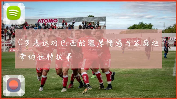 C罗表达对巴西的深厚情感与家庭纽带的独特故事