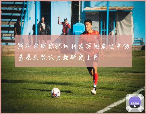 斯科尔斯称托纳利为英超最佳中场基恩反驳认为赖斯更出色