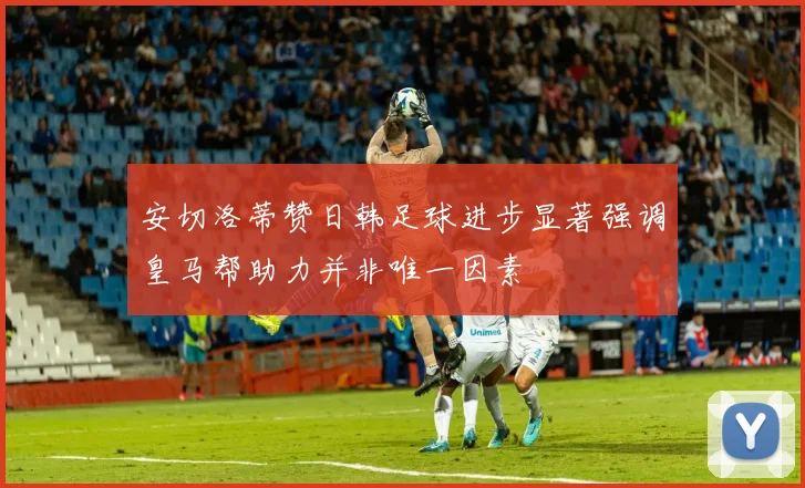 安切洛蒂赞日韩足球进步显著强调皇马帮助力并非唯一因素