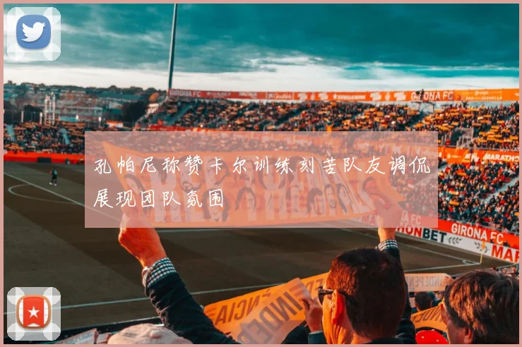孔帕尼称赞卡尔训练刻苦队友调侃展现团队氛围