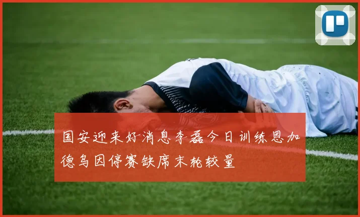 国安迎来好消息李磊今日训练恩加德乌因停赛缺席末轮较量