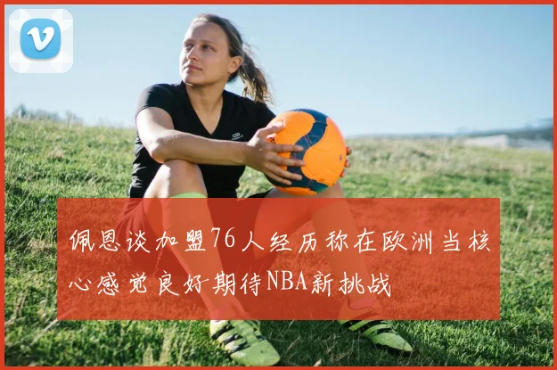 佩恩谈加盟76人经历称在欧洲当核心感觉良好期待NBA新挑战