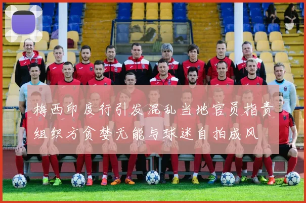 梅西印度行引发混乱当地官员指责组织方贪婪无能与球迷自拍成风