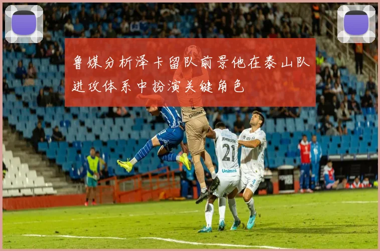 鲁媒分析泽卡留队前景他在泰山队进攻体系中扮演关键角色