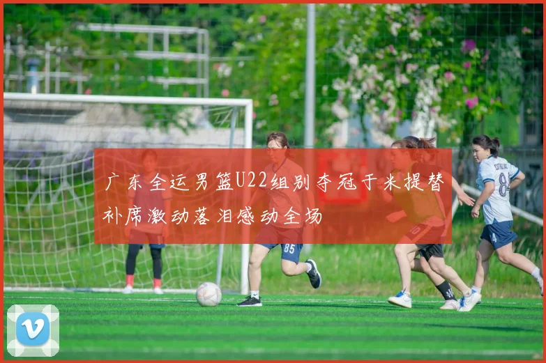 广东全运男篮U22组别夺冠于米提替补席激动落泪感动全场