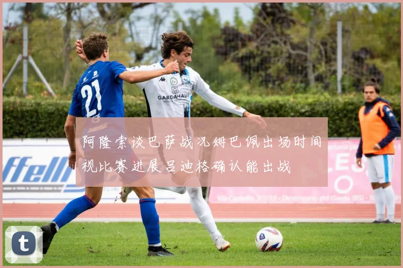 阿隆索谈巴萨战况姆巴佩出场时间视比赛进展吕迪格确认能出战