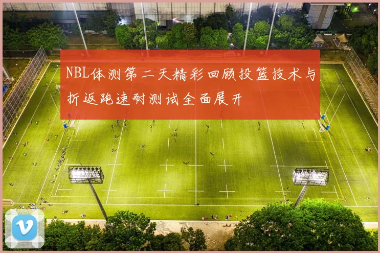 NBL体测第二天精彩回顾投篮技术与折返跑速耐测试全面展开