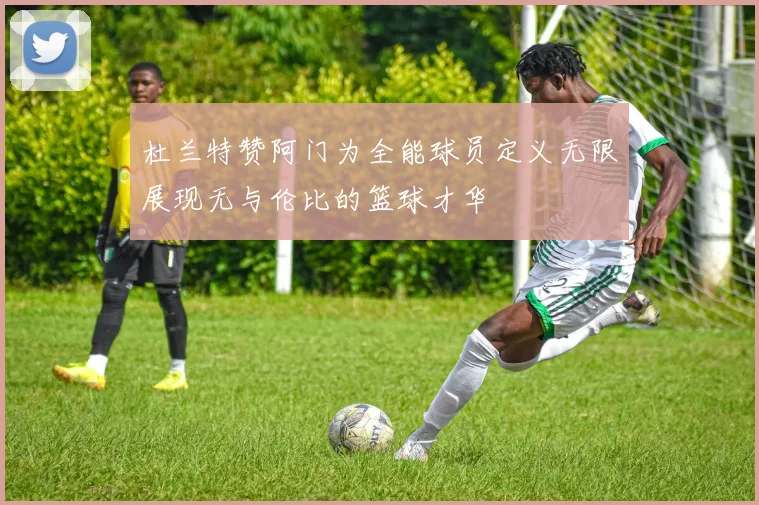 杜兰特赞阿门为全能球员定义无限展现无与伦比的篮球才华
