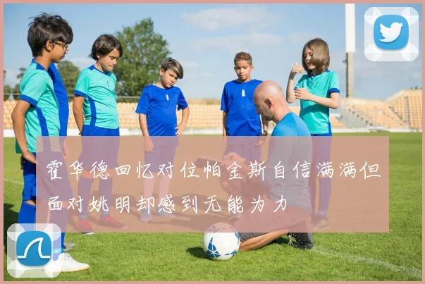 霍华德回忆对位帕金斯自信满满但面对姚明却感到无能为力