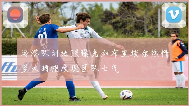 海港队训练照曝光加布里埃尔热情竖大拇指展现团队士气
