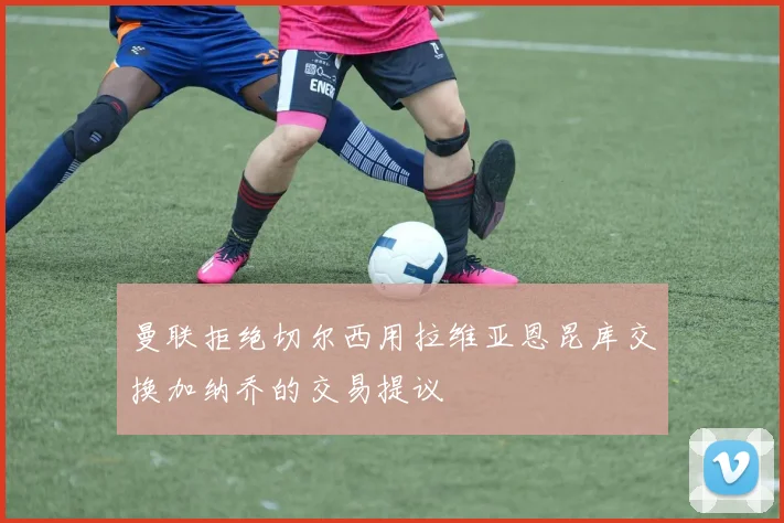 曼联拒绝切尔西用拉维亚恩昆库交换加纳乔的交易提议