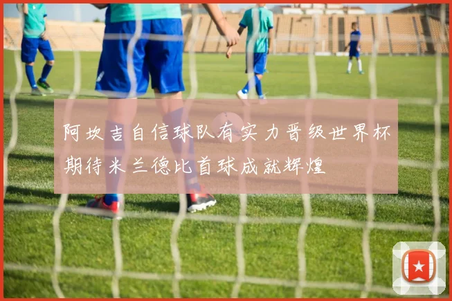 阿坎吉自信球队有实力晋级世界杯期待米兰德比首球成就辉煌
