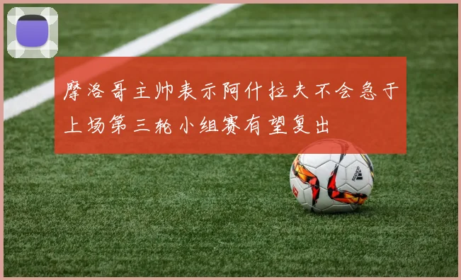 摩洛哥主帅表示阿什拉夫不会急于上场第三轮小组赛有望复出