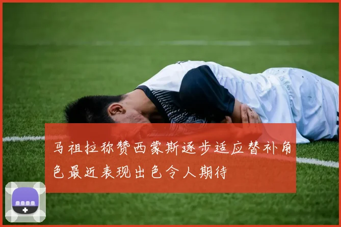 马祖拉称赞西蒙斯逐步适应替补角色最近表现出色令人期待