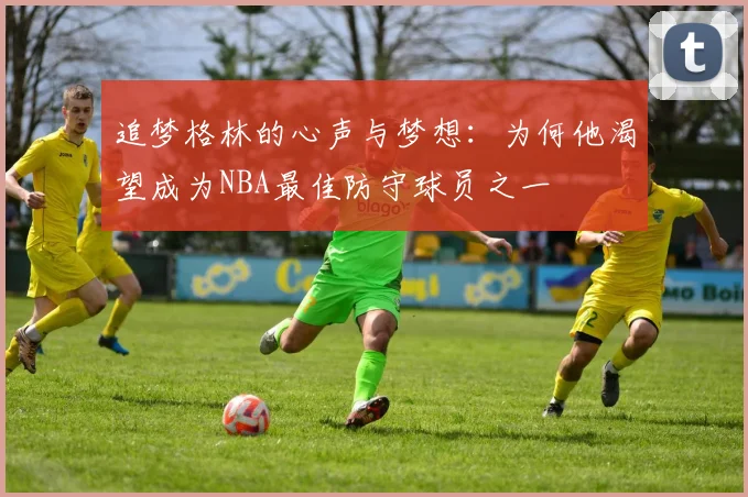 追梦格林的心声与梦想：为何他渴望成为NBA最佳防守球员之一