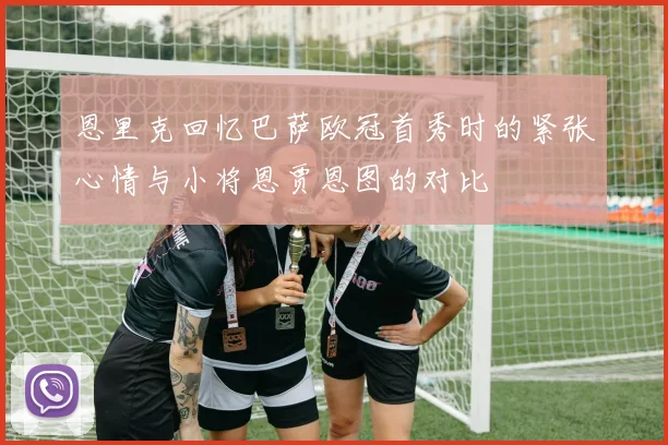 恩里克回忆巴萨欧冠首秀时的紧张心情与小将恩贾恩图的对比
