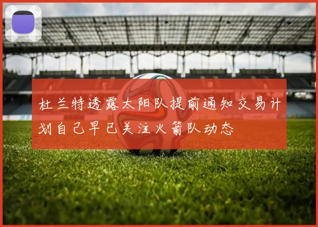 杜兰特透露太阳队提前通知交易计划自己早已关注火箭队动态