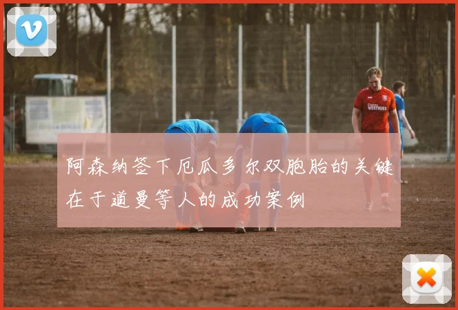 阿森纳签下厄瓜多尔双胞胎的关键在于道曼等人的成功案例