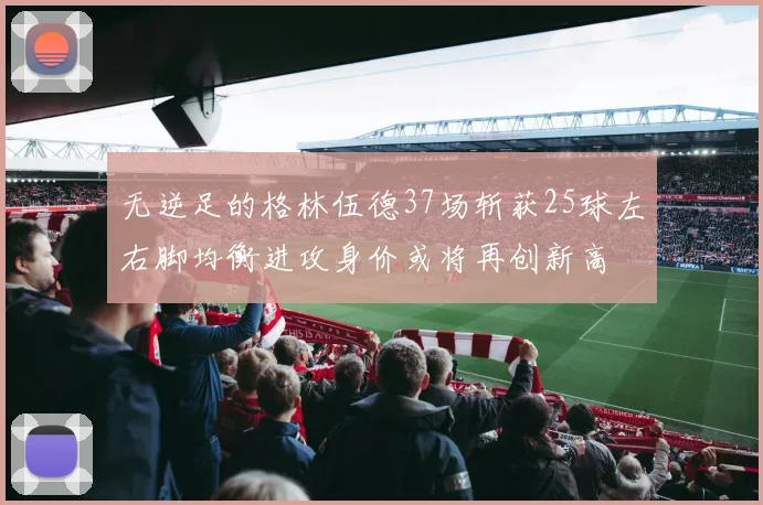 无逆足的格林伍德37场斩获25球左右脚均衡进攻身价或将再创新高
