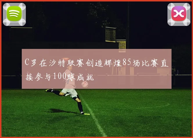 C罗在沙特联赛创造辉煌85场比赛直接参与100球成就