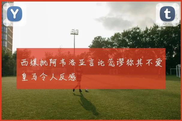 西媒批阿韦洛亚言论荒谬称其不爱皇马令人反感