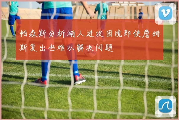 帕森斯分析湖人进攻困境即使詹姆斯复出也难以解决问题