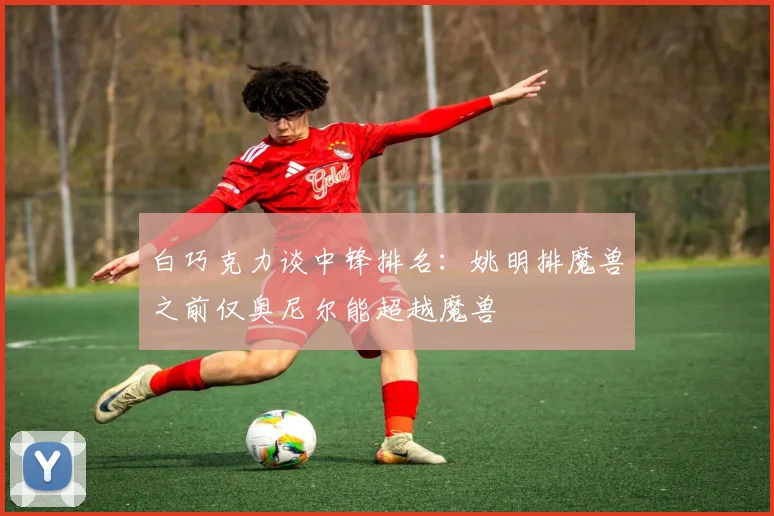 白巧克力谈中锋排名：姚明排魔兽之前仅奥尼尔能超越魔兽