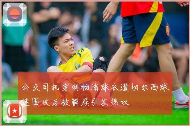 公交司机穿利物浦球衣遭切尔西球迷围攻后被解雇引发热议
