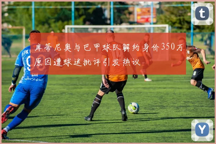 库蒂尼奥与巴甲球队解约身价350万原因遭球迷批评引发热议