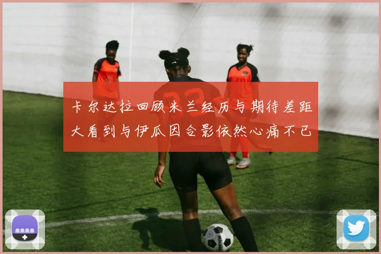 卡尔达拉回顾米兰经历与期待差距大看到与伊瓜因合影依然心痛不已