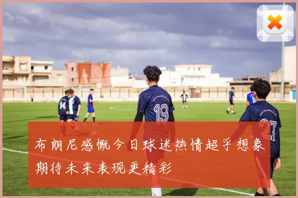 布朗尼感慨今日球迷热情超乎想象期待未来表现更精彩