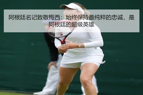 阿根廷名记致敬梅西:始终保持最纯粹的忠诚,是阿根廷的超级英雄