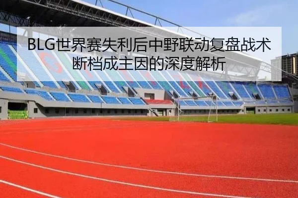 BLG世界赛失利后中野联动复盘战术断档成主因的深度解析